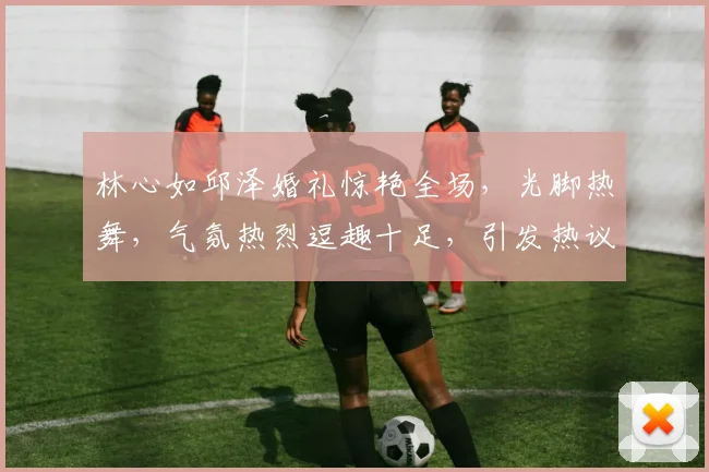 林心如邱泽婚礼惊艳全场，光脚热舞，气氛热烈逗趣十足，引发热议三连发