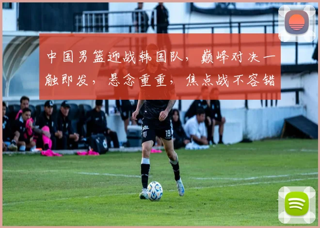 中国男篮迎战韩国队，巅峰对决一触即发，悬念重重，焦点战不容错过