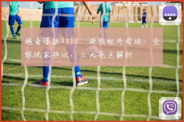 越南爆款Axie：游戏经济奇迹，全球玩家热议，三大亮点解析